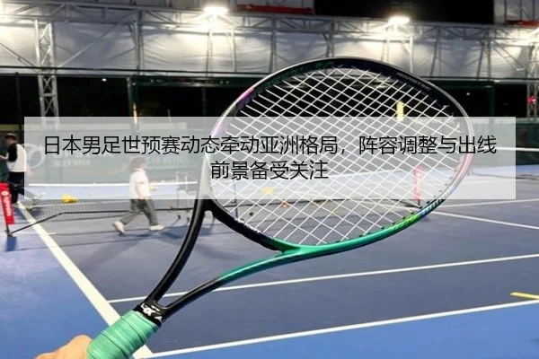 日本男足世预赛动态牵动亚洲格局，阵容调整与出线前景备受关注（Sina Sports）